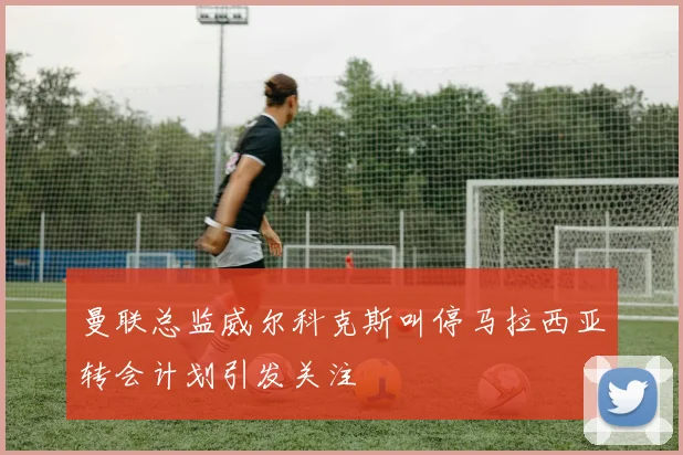 曼联总监威尔科克斯叫停马拉西亚转会计划引发关注