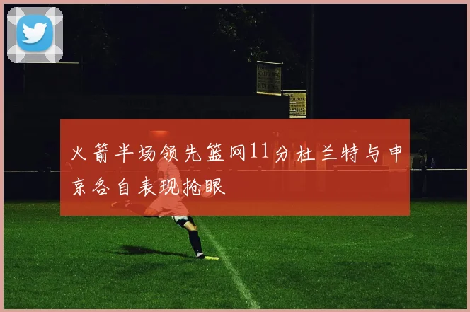 火箭半场领先篮网11分杜兰特与申京各自表现抢眼