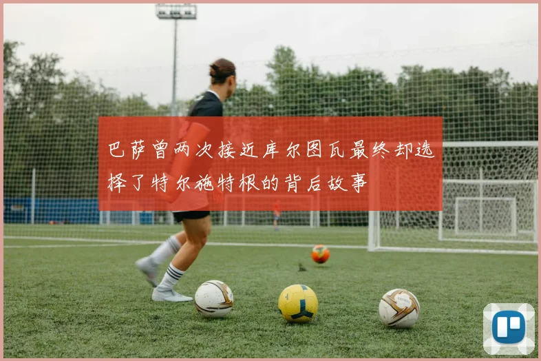巴萨曾两次接近库尔图瓦最终却选择了特尔施特根的背后故事