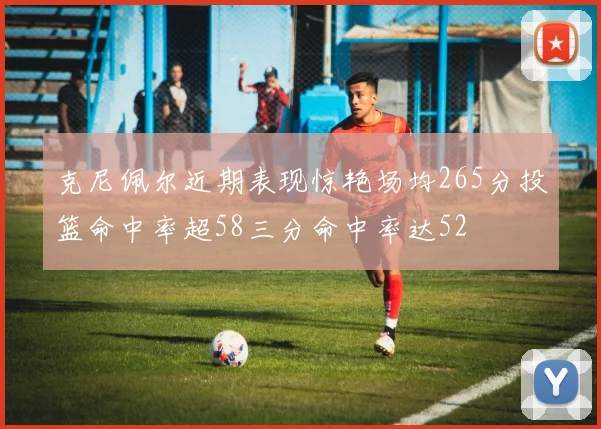克尼佩尔近期表现惊艳场均265分投篮命中率超58三分命中率达52